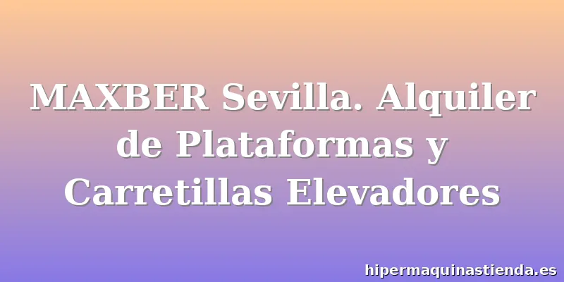 MAXBER Sevilla. Alquiler de Plataformas y Carretillas Elevadores