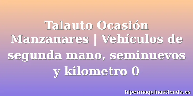 Talauto Ocasión Manzanares | Vehículos de segunda mano, seminuevos y kilometro 0