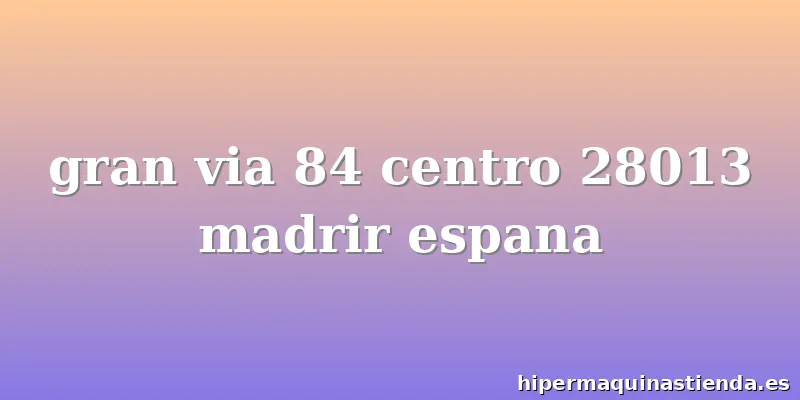gran via 84 centro 28013 madrir espana