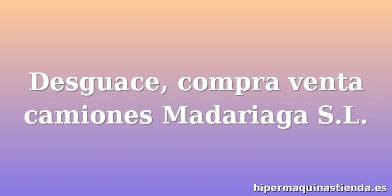 Desguace, compra venta camiones Madariaga S.L.