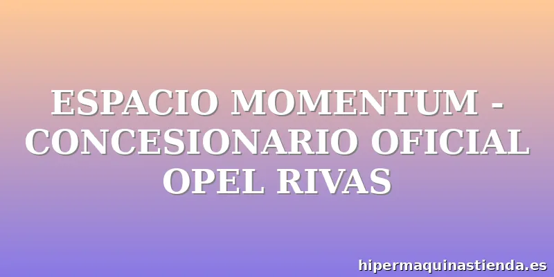 ESPACIO MOMENTUM - CONCESIONARIO OFICIAL OPEL RIVAS