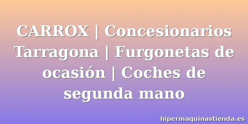 CARROX | Concesionarios Tarragona | Furgonetas de ocasión | Coches de segunda mano